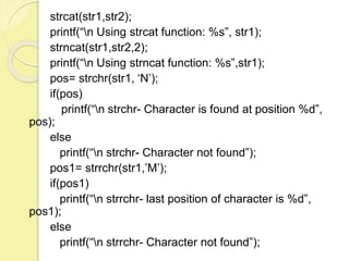 strcat(str1,str2); 
printf(“n Using strcat function: %s”, str1); 
strncat(str1,str2,2); 
printf(“n Using strncat function: %s”,str1); 
pos= strchr(str1, ‘N’); 
if(pos) 
printf(“n strchr- Character is found at position %d”, 
pos); 
else 
printf(“n strchr- Character not found”); 
pos1= strrchr(str1,’M’); 
if(pos1) 
printf(“n strrchr- last position of character is %d”, 
pos1); 
else 
printf(“n strrchr- Character not found”); 
 