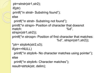 ptr=strstr(str1,str2); 
if(ptr) 
printf(“n strstr- Substring found”); 
else 
printf(“n strstr- Substring not found”); 
printf(“n strspn- Position of character that doesnot 
match: %d”, 
strspn(str1,str2)); 
printf(“n strcspn- Position of first character that matches: 
%d”, strspn(str1,str2)); 
*ptr= strpbrk(str2,s3); 
if(ptr==NULL) 
printf(“n strpbrk- No character matches using pointer”); 
else 
printf(“n strpbrk- Character matches”); 
result=strtok(str, delim); 
 