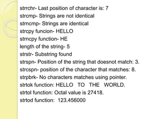 strrchr- Last position of character is: 7 
strcmp- Strings are not identical 
strncmp- Strings are identical 
strcpy funcion- HELLO 
strncpy function- HE 
length of the string- 5 
strstr- Substring found 
strspn- Position of the string that doesnot match: 3. 
strcspn- position of the character that matches: 8. 
strpbrk- No characters matches using pointer. 
strtok function: HELLO TO THE WORLD. 
strtol function: Octal value is 27418. 
strtod function: 123.456000 
 