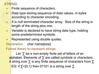 STRING: 
 Finite sequence of characters. 
 Data type storing sequence of data values, in bytes 
according to character encoding. 
 It is null terminated character array. Size of the string is 
length of the string plus one. 
 Variable is declared to have string data type, holding 
some predetermined symbols. 
 Represented using double quotes. 
Declaration: char name[size]; 
Formal theory to represent strings: 
Let Σ be a non-empty finite set of letters of an 
alphabet. Elements of Σ are called symbols or characters. 
A string over Σ is any finite sequence of characters from Σ. 
EG: if Σ={0,1} then 01101 is a string over Σ. 
 