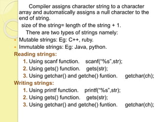Compiler assigns character string to a character 
array and automatically assigns a null character to the 
end of string. 
size of the string= length of the string + 1. 
There are two types of strings namely: 
 Mutable strings: Eg: C++, ruby. 
 Immutable strings: Eg: Java, python. 
Reading strings: 
1. Using scanf function. scanf(“%s”,str); 
2. Using gets() function. gets(str); 
3. Using getchar() and getche() funtion. getchar(ch); 
Writing strings: 
1. Using printf function. printf(“%s”,str); 
2. Using gets() function. gets(str); 
3. Using getchar() and getche() funtion. getchar(ch); 
 