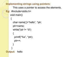 Implementing strings using pointers: 
This uses a pointer to access the elements. 
Eg: #include<stdio.h> 
void main() 
{ 
char name[ ]=“hello”, *ptr; 
ptr=name; 
while(*ptr != ‘0’) 
{ 
printf(“%s”, *ptr); 
ptr++; 
} 
} 
Output: hello 
 