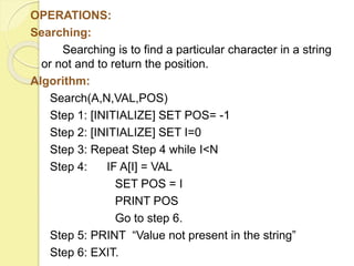 OPERATIONS: 
Searching: 
Searching is to find a particular character in a string 
or not and to return the position. 
Algorithm: 
Search(A,N,VAL,POS) 
Step 1: [INITIALIZE] SET POS= -1 
Step 2: [INITIALIZE] SET I=0 
Step 3: Repeat Step 4 while I<N 
Step 4: IF A[I] = VAL 
SET POS = I 
PRINT POS 
Go to step 6. 
Step 5: PRINT “Value not present in the string” 
Step 6: EXIT. 
 