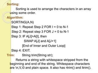 Sorting: 
Sorting is used to arrange the characters in an array 
using some order. 
Algorithm: 
SORTING(A,N) 
Step 1: Repeat Step 2 FOR I = 0 to N-1 
Step 2: Repeat step 3 FOR J = 0 to N-1 
Step 3: IF A[J]>A[I], then 
SWAP A[J] and A[J+1] 
[End of Inner and Outer Loop] 
Step 4: EXIT. 
Trim: String trim(String str); 
Returns a string with whitespace stripped from the 
beginning and end of the string. Whitespace characters 
are n,t,0 and plain space. It also has rtrim() and ltrim(). 
 