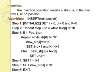 Insertion: 
The insertion operation inserts a string s, in the main 
text T, at Kth position. 
Algorithm: INSERT(text,pos,str) 
Step 1: [INITIALIZE] SET I = 0, J = 0 and K=0 
Step 2: Repeat step 3 to 4 while text[I] != ‘0’ 
Step 3: If I=Pos, then 
Repeat while str[K] != ‘0’ 
new_str[J]=str[K] 
SET J=J+1 and K=K+1 
Else new_str[J] = text[I] 
SET J=J+1 
Step 4: SET I = I+1 
Step 5: SET new_str[J] = ‘0’ 
Step 6: EXIT. 
 