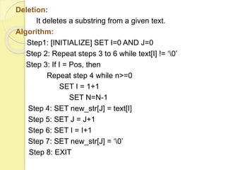 Deletion: 
It deletes a substring from a given text. 
Algorithm: 
Step1: [INITIALIZE] SET I=0 AND J=0 
Step 2: Repeat steps 3 to 6 while text[I] != ‘0’ 
Step 3: If I = Pos, then 
Repeat step 4 while n>=0 
SET I = 1+1 
SET N=N-1 
Step 4: SET new_str[J] = text[I] 
Step 5: SET J = J+1 
Step 6: SET I = I+1 
Step 7: SET new_str[J] = ‘0’ 
Step 8: EXIT 
 
