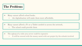 The Problems
➢ The upkeep of a wide area server could be expensive
○ It will be covered with the money saved with our project by the schools involved
➢ Many cannot afford school books.
○ the digitalization will make them more affordable.
➢ Many cannot afford a Pc or a Tablet needed to access the network.
○ The school could provide them
 