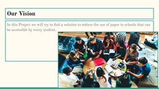 Our Vision
In this Project we will try to ﬁnd a solution to reduce the use of paper in schools that can
be accessible by every student.
 
