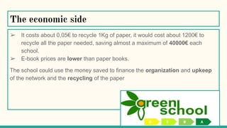 The economic side
➢ It costs about 0,05€ to recycle 1Kg of paper, it would cost about 1200€ to
recycle all the paper needed, saving almost a maximum of 40000€ each
school.
➢ E-book prices are lower than paper books.
The school could use the money saved to finance the organization and upkeep
of the network and the recycling of the paper
 