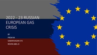 2022 - 23 RUSSIAN
EUROPEAN GAS
CRISIS
BY
PREM M
SABARIVASAN K N
ROVIN ABEL D
 
