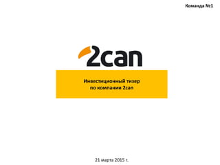 Инвестиционный тизер
по компании 2can
21 марта 2015 г.
Команда №1
 
