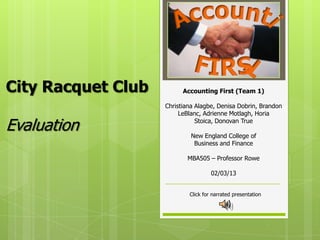 City Racquet Club         Accounting First (Team 1)

                    Christiana Alagbe, Denisa Dobrin, Brandon
                         LeBlanc, Adrienne Motlagh, Horia

Evaluation                     Stoica, Donovan True

                             New England College of
                              Business and Finance

                           MBA505 – Professor Rowe

                                     02/03/13


                            Click for narrated presentation
 