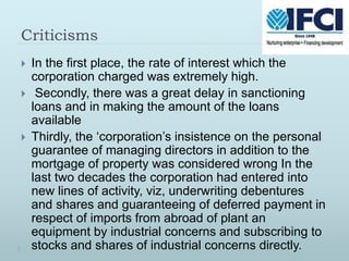 Criticisms
 In the first place, the rate of interest which the
corporation charged was extremely high.
 Secondly, there was a great delay in sanctioning
loans and in making the amount of the loans
available
 Thirdly, the ‘corporation’s insistence on the personal
guarantee of managing directors in addition to the
mortgage of property was considered wrong In the
last two decades the corporation had entered into
new lines of activity, viz, underwriting debentures
and shares and guaranteeing of deferred payment in
respect of imports from abroad of plant an
equipment by industrial concerns and subscribing to
stocks and shares of industrial concerns directly.
 