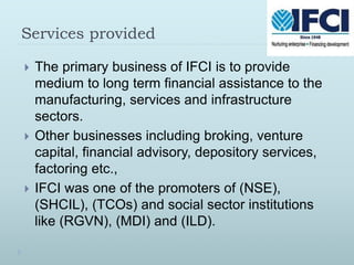 Services provided
 The primary business of IFCI is to provide
medium to long term financial assistance to the
manufacturing, services and infrastructure
sectors.
 Other businesses including broking, venture
capital, financial advisory, depository services,
factoring etc.,
 IFCI was one of the promoters of (NSE),
(SHCIL), (TCOs) and social sector institutions
like (RGVN), (MDI) and (ILD).
 