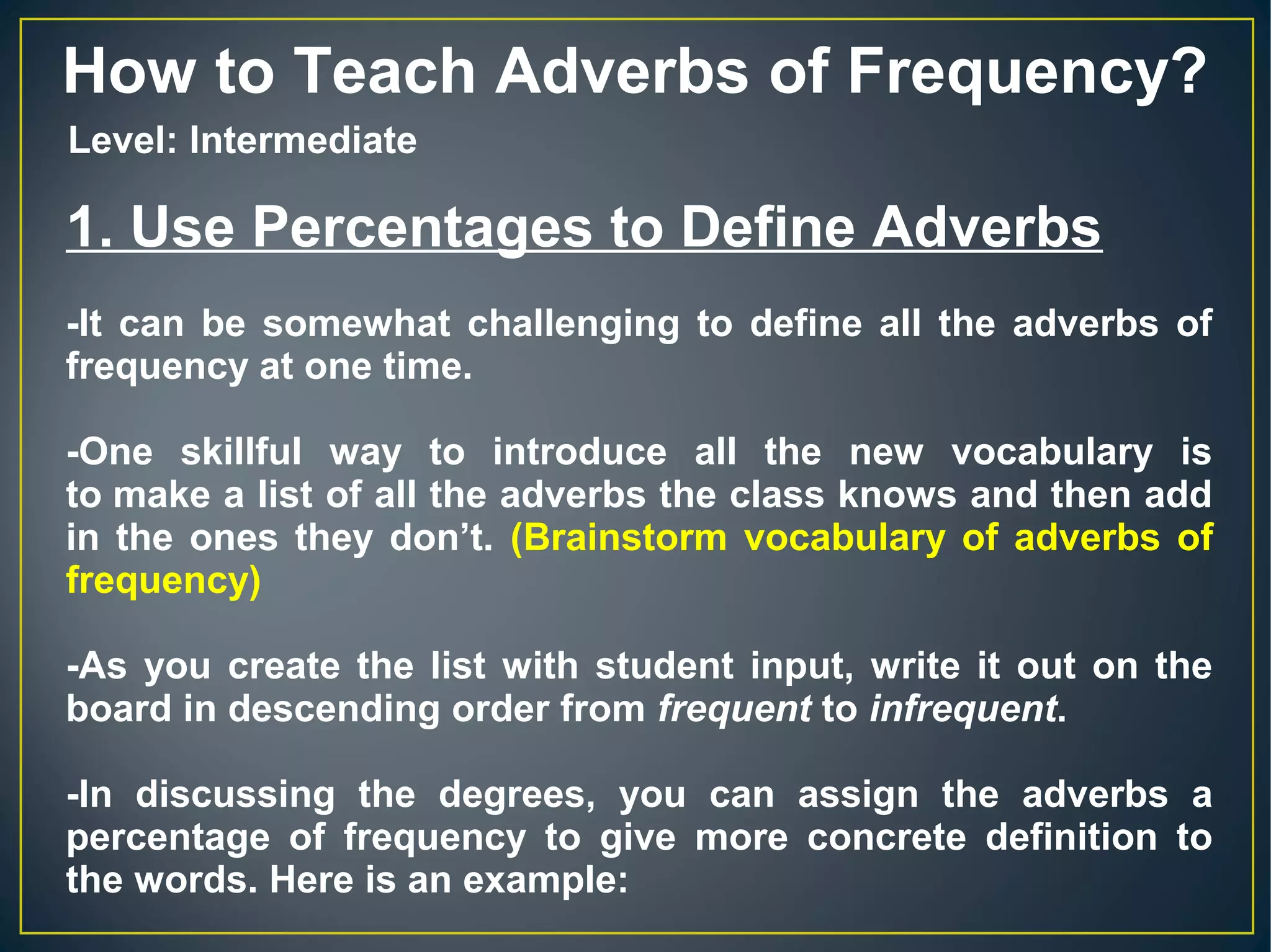 How to Teach Adverbs of Frequency?
1. Use Percentages to Define Adverbs
-It can be somewhat challenging to define all the adverbs of
frequency at one time.
-One skillful way to introduce all the new vocabulary is
to make a list of all the adverbs the class knows and then add
in the ones they don’t. (Brainstorm vocabulary of adverbs of
frequency)
-As you create the list with student input, write it out on the
board in descending order from frequent to infrequent.
-In discussing the degrees, you can assign the adverbs a
percentage of frequency to give more concrete definition to
the words. Here is an example:
Level: Intermediate
 
