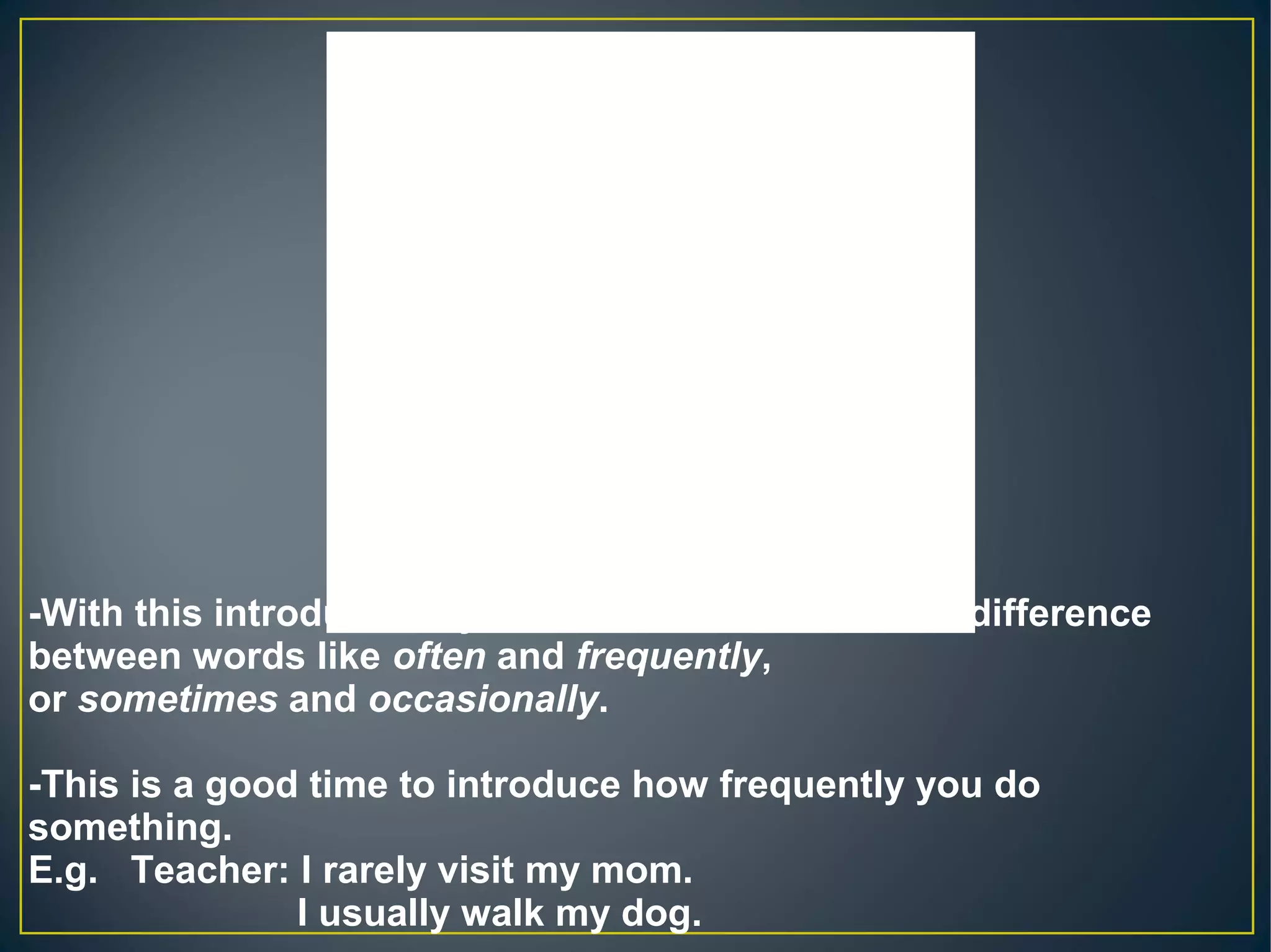 Always, regularly
90 to 100% of the
time (every day or 
several days a week)Usually
Often 70 to 80 % of the
time (one or two days 
a week)Frequently
Sometimes 50% of the time (twice 
a month)Occasionally
Rarely 20-40% of the
time (three times a 
year)Hardly ever
Never
0 to 10% of the
time (once a year, if at 
all)-With this introduction, you can then determine the difference
between words like often and frequently,
or sometimes and occasionally.
-This is a good time to introduce how frequently you do
something.
E.g. Teacher: I rarely visit my mom.
I usually walk my dog.
 