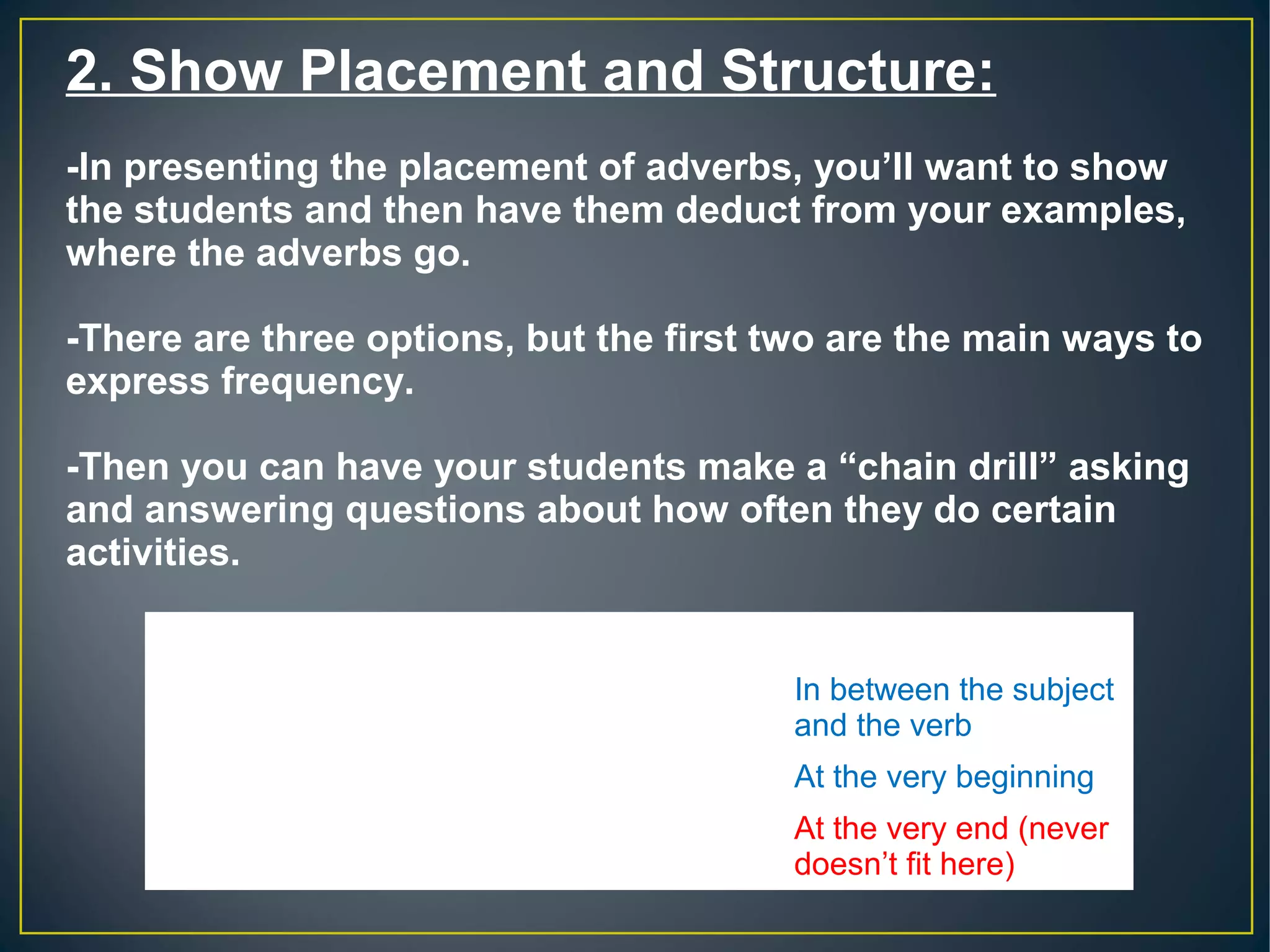 2. Show Placement and Structure:
-In presenting the placement of adverbs, you’ll want to show
the students and then have them deduct from your examples,
where the adverbs go.
-There are three options, but the first two are the main ways to
express frequency.
-Then you can have your students make a “chain drill” asking
and answering questions about how often they do certain
activities.
Q: How often do you go to the movies?
A:
I occasionally go to the movies.
In between the subject 
and the verb
Sometimes I go to the movies. At the very beginning
I go to the movies rarely.
At the very end (never 
doesn’t fit here)
 