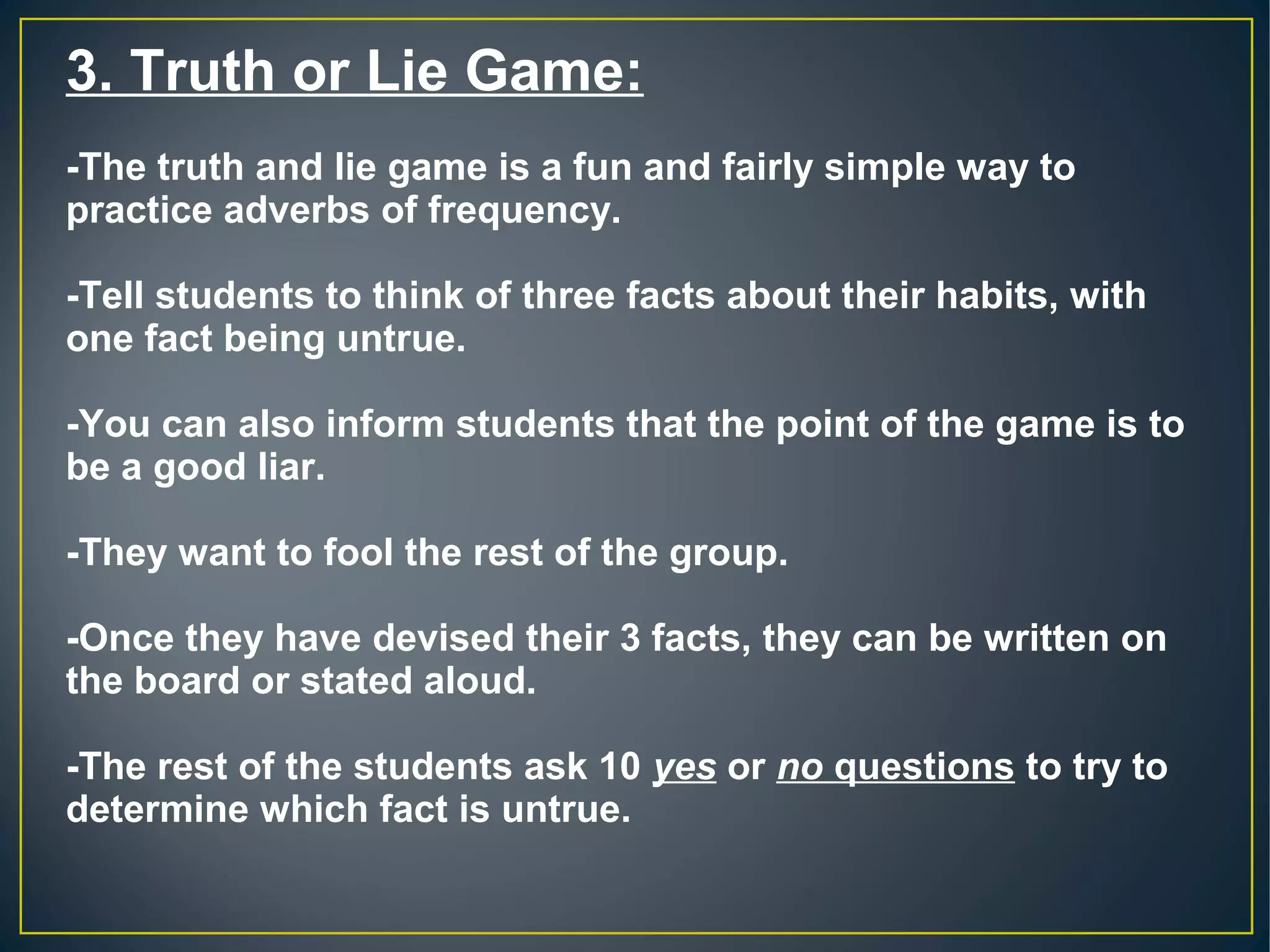 3. Truth or Lie Game:
-The truth and lie game is a fun and fairly simple way to
practice adverbs of frequency.
-Tell students to think of three facts about their habits, with
one fact being untrue.
-You can also inform students that the point of the game is to
be a good liar.
-They want to fool the rest of the group.
-Once they have devised their 3 facts, they can be written on
the board or stated aloud.
-The rest of the students ask 10 yes or no questions to try to
determine which fact is untrue.
 