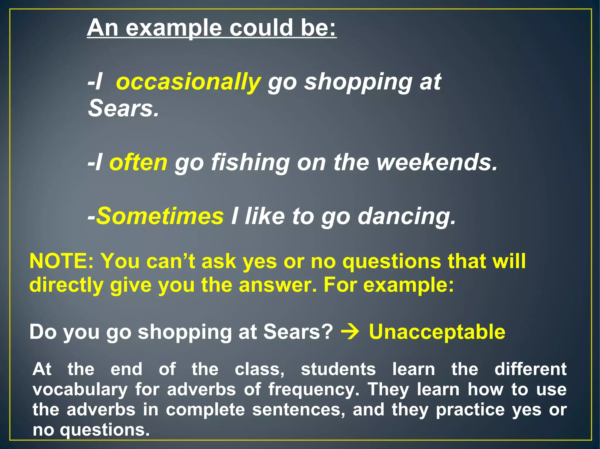 An example could be:
-I  occasionally go shopping at 
Sears.
-I often go fishing on the weekends.
-Sometimes I like to go dancing.
NOTE: You can’t ask yes or no questions that will
directly give you the answer. For example:
Do you go shopping at Sears?  Unacceptable
At the end of the class, students learn the different
vocabulary for adverbs of frequency. They learn how to use
the adverbs in complete sentences, and they practice yes or
no questions.
 