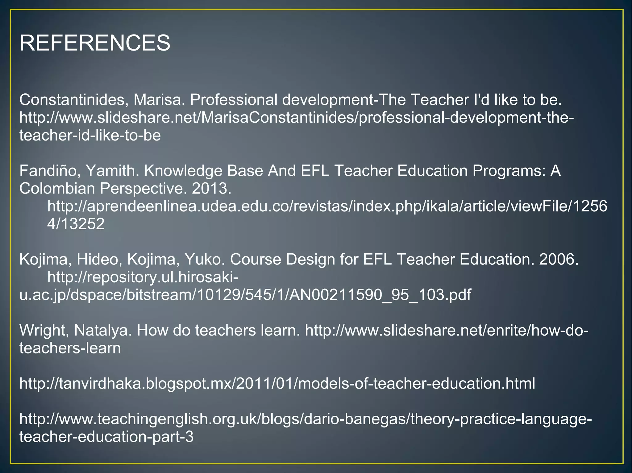 REFERENCES
Constantinides, Marisa. Professional development-The Teacher I'd like to be.
http://www.slideshare.net/MarisaConstantinides/professional-development-the-
teacher-id-like-to-be
Fandiño, Yamith. Knowledge Base And EFL Teacher Education Programs: A
Colombian Perspective. 2013.
http://aprendeenlinea.udea.edu.co/revistas/index.php/ikala/article/viewFile/1256
4/13252
Kojima, Hideo, Kojima, Yuko. Course Design for EFL Teacher Education. 2006.
http://repository.ul.hirosaki-
u.ac.jp/dspace/bitstream/10129/545/1/AN00211590_95_103.pdf
Wright, Natalya. How do teachers learn. http://www.slideshare.net/enrite/how-do-
teachers-learn
http://tanvirdhaka.blogspot.mx/2011/01/models-of-teacher-education.html
http://www.teachingenglish.org.uk/blogs/dario-banegas/theory-practice-language-
teacher-education-part-3
 