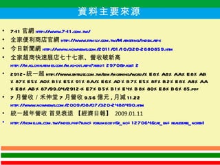 7-11 官網 http://www.7-11.com.tw/ 全家便利商店官網 http://www.family.com.tw/Marketing/index.aspx 今日新聞網 http://www.nownews.com/2011/01/10/320-2680859.htm 全家超商快速展店七十七家、營收破新高 http://mag.chinatimes.com/mag-cnt.aspx?artid=2970&page=2 2912- 統一超 http://www.entrust.com.tw/eim/morning/word/%E8%A8%AA%E8%AB%87%E5%A0%B1%E5%91%8A/%E6%AD%B7%E5%8F%B2%E8%A8%AA%E8%AB%87/99.04/2912-%E7%B5%B1%E4%B8%80%E8%B6%85.pdf 7 月營收／禾伸堂 7 月營收 9.56 億元 , 月減 11.22  http://www.nownews.com/2009/08/07/320-2488490.htm 統一超年營收 首見衰退 【經濟日報】  2009.01.11 http://home.url.com.tw/index.php?func=forumbody&f_no=127064&cat_en=realestate_north1 資料主要來源 