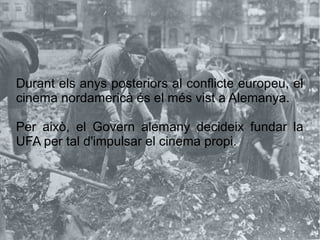 Durant els anys posteriors al conflicte europeu, el
cinema nordamericà és el més vist a Alemanya.
Per això, el Govern alemany decideix fundar la
UFA per tal d'impulsar el cinema propi.
 