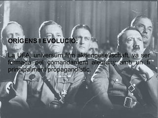 ORÍGENS I EVOLUCIÓ:
La UFA, universum film aktiengesellschaft, va ser
formada pel comandament alemany amb un fi
principalment propagandístic.
 