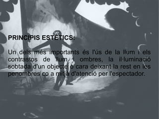PRINCIPIS ESTÈTICS:
Un dels més importants és l'ús de la llum i els
contrastos de llum i ombres, la il·luminació
sobtada d'un objecte o cara deixant la rest en les
penombres co a mitjà d'atenció per l'espectador.
 