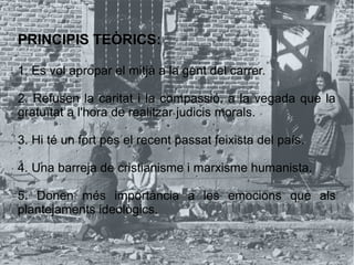 PRINCIPIS TEÒRICS:
1. Es vol apropar el mitjà a la gent del carrer.
2. Refusen la caritat i la compassió, a la vegada que la
gratuïtat a l'hora de realitzar judicis morals.
3. Hi té un fort pes el recent passat feixista del país.
4. Una barreja de cristianisme i marxisme humanista.
5. Donen més importància a les emocions que als
plantejaments ideològics.
 