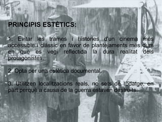 PRINCIPIS ESTÈTICS:
1. Evitar les trames i històries d'un cinema més
accessible i clàssic en favor de plantejaments més durs
en què es vegi reflectida la dura realitat dels
protagonistes.
2. Opta per una estètica documental.
3. Utilitzen localitzacions reals, no sets de rodatge, en
part perquè a causa de la guerra estaven destruïts.
 