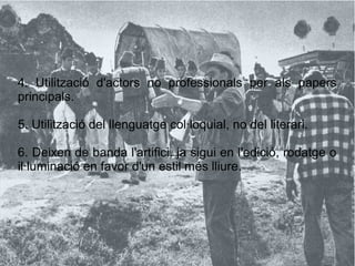 4. Utilització d'actors no professionals per als papers
principals.
5. Utilització del llenguatge col·loquial, no del literari.
6. Deixen de banda l'artifici, ja sigui en l'edició, rodatge o
il·luminació en favor d'un estil més lliure.
 