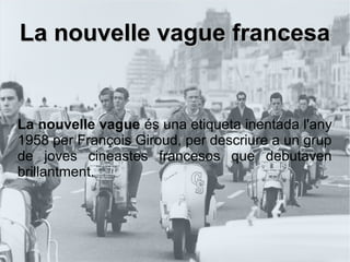 La nouvelle vague francesaLa nouvelle vague francesa
La nouvelle vague és una etiqueta inentada l'any
1958 per François Giroud, per descriure a un grup
de joves cineastes francesos que debutaven
brillantment.
 