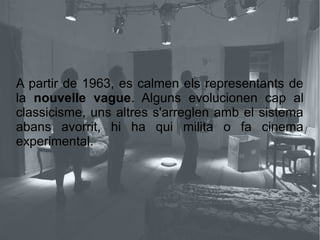 A partir de 1963, es calmen els representants de
la nouvelle vague. Alguns evolucionen cap al
classicisme, uns altres s'arreglen amb el sistema
abans avorrit, hi ha qui milita o fa cinema
experimental.
 