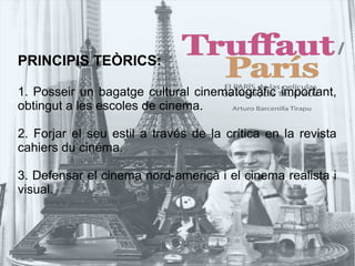 PRINCIPIS TEÒRICS:
1. Posseir un bagatge cultural cinematogràfic important,
obtingut a les escoles de cinema.
2. Forjar el seu estil a través de la crítica en la revista
cahiers du cinéma.
3. Defensar el cinema nord-americà i el cinema realista i
visual.
 