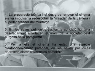 4. La preparació teòrica i el desig de renovar el cinema
els va impulsar a redescobrir la “mirada” de la càmera i
el poder creador del muntatge.
5. En les seves pel·lícules tracten la condició humana
desoladamnet aïllada en el marc de la societat petit
burgesa de la postguerra.
6. Per a ells el cinema ha estat una espècie
d'autoconeixement personal, en les seves pel·lícules
apareixen clares referències personals.
 