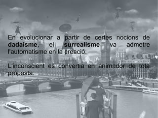 En evolucionar a partir de certes nocions de
dadaisme, el surrealisme va admetre
l'automatisme en la creació.
L'inconscient es convertia en animador de tota
proposta.
 