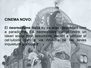 CINEMA NOVO:
El neorealisme italià es va anar consoldant com
a paradigma. Els neorealistes van difondre un
ideari social molt assumible, decidit a utilitzar el
cel·luloide com a via difusora de les seves
inquietuds polítiques.
 