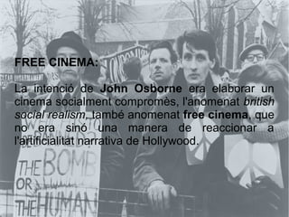 FREE CINEMA:
La intenció de John Osborne era elaborar un
cinema socialment compromès, l'anomenat british
social realism, també anomenat free cinema, que
no era sinó una manera de reaccionar a
l'artificialitat narrativa de Hollywood.
 