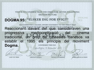 DOGMA 95:
Reaccionant davant del que consideraven una
progressiva mediocretització del cinema
tradicional, un grup de cineastes danesos va
establir el 1995 els principis del moviment
Dogma.
 