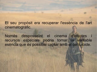 El seu propòsit era recuperar l'essència de l'art
cinematogràfic.
Només desposseïnt el cinema d'efectes i
recursos especials podria tornar la veritable
esència que és possible captar amb el cel·luloide.
 