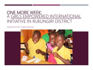 ONE MORE WEEK:
A GIRLS EMPOWERED INTERNATIONAL
INITIATIVE IN RUKUNGIRI DISTRICT
PRESENTED BY TEAM GATLING
 