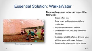 Essential Solution: WarkaWater
By providing clean water, we expect the
following:
• Create infant food
• Grow crops and increase agriculture
production
• Improve sanitation and hygiene
• Decrease disease, including childhood
illnesses
• Increase availability of clean drinking water
within a reasonable travel distance
• Free time for other productive activitiesSource: www.warkawater.org
10
 