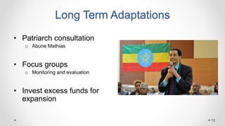 Long Term Adaptations
• Patriarch consultation
o Abune Mathias
• Focus groups
o Monitoring and evaluation
• Invest excess funds for
expansion
16
 