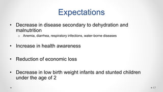 Expectations
• Decrease in disease secondary to dehydration and
malnutrition
o Anemia, diarrhea, respiratory infections, water-borne diseases
• Increase in health awareness
• Reduction of economic loss
• Decrease in low birth weight infants and stunted children
under the age of 2
17
 