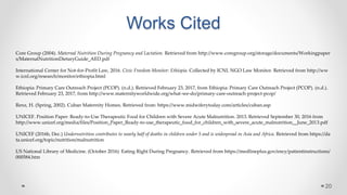Works Cited
20
Core Group (2004). Maternal Nutrition During Pregnancy and Lactation. Retrieved from http://www.coregroup.org/storage/documents/Workingpaper
s/MaternalNutritionDietaryGuide_AED.pdf
International Center for Not-for-Profit Law, 2016. Civic Freedom Monitor: Ethiopia. Collected by ICNL NGO Law Monitor. Retrieved from http://ww
w.icnl.org/research/monitor/ethiopia.html
Ethiopia: Primary Care Outreach Project (PCOP). (n.d.). Retrieved February 23, 2017, from Ethiopia: Primary Care Outreach Project (PCOP). (n.d.).
Retrieved February 23, 2017, from http://www.maternityworldwide.org/what-we-do/primary-care-outreach-project-pcop/
Renz, H. (Spring, 2002). Cuban Maternity Homes. Retrieved from: https://www.midwiferytoday.com/articles/cuban.asp
UNICEF. Position Paper: Ready-to-Use Therapeutic Food for Children with Severe Acute Malnutrition. 2013. Retrieved September 30, 2016 from
http://www.unicef.org/media/files/Position_Paper_Ready-to-use_therapeutic_food_for_children_with_severe_acute_malnutrition__June_2013.pdf
UNICEF (2016b, Dec.) Undernutrition contributes to nearly half of deaths in children under 5 and is widespread in Asia and Africa. Retrieved from https://da
ta.unicef.org/topic/nutrition/malnutrition
US National Library of Medicine. (October 2016) Eating Right During Pregnancy. Retrieved from https://medlineplus.gov/ency/patientinstructions/
000584.htm
 
