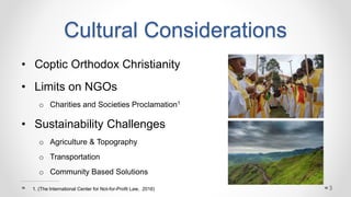 Cultural Considerations
• Coptic Orthodox Christianity
• Limits on NGOs
o Charities and Societies Proclamation1
• Sustainability Challenges
o Agriculture & Topography
o Transportation
o Community Based Solutions
31. (The International Center for Not-for-Profit Law, 2016)
 