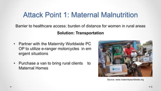 Attack Point 1: Maternal Malnutrition
Barrier to healthcare access: burden of distance for women in rural areas
Solution: Transportation
• Partner with the Maternity Worldwide PC
OP to utilize e-ranger motorcycles in em
ergent situations
• Purchase a van to bring rural clients to
Maternal Homes
Source: www.maternityworldwide.org
8
 