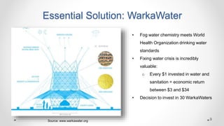 Essential Solution: WarkaWater
• Fog water chemistry meets World
Health Organization drinking water
standards
• Fixing water crisis is incredibly
valuable:
o Every $1 invested in water and
sanitation = economic return
between $3 and $34
• Decision to invest in 30 WarkaWaters
Source: www.warkawater.org 9
 