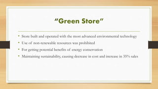 “Green Store”
• Store built and operated with the most advanced environmental technology
• Use of non-renewable resources was prohibited
• For getting potential benefits of energy conservation
• Maintaining sustainability, causing decrease in cost and increase in 35% sales
 