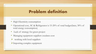 • High Electricity consumption
• Operational cost, AC & Refrigerator is 15-20% of total budget(later, 30% of
total energy consumption)
• Lack of strategy for green project
• Managing equipment suppliers escalates cost
 working with local suppliers
Importing complex equipment
Problem definition
 